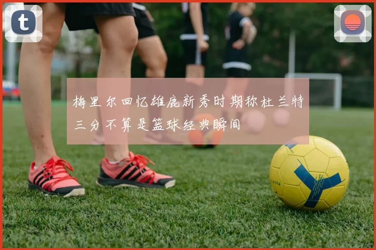 梅里尔回忆雄鹿新秀时期称杜兰特三分不算是篮球经典瞬间