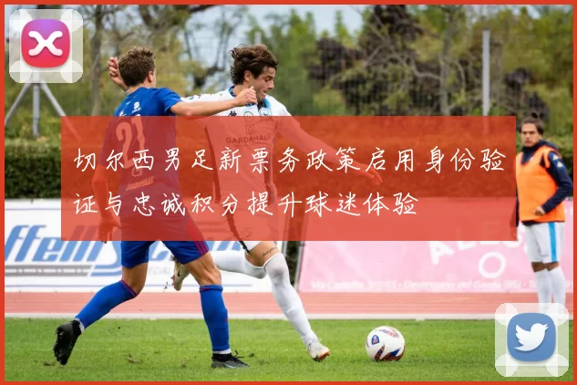 切尔西男足新票务政策启用身份验证与忠诚积分提升球迷体验