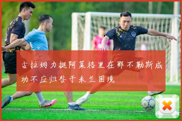 古拉姆力挺阿莱格里在那不勒斯成功不应归咎于米兰困境