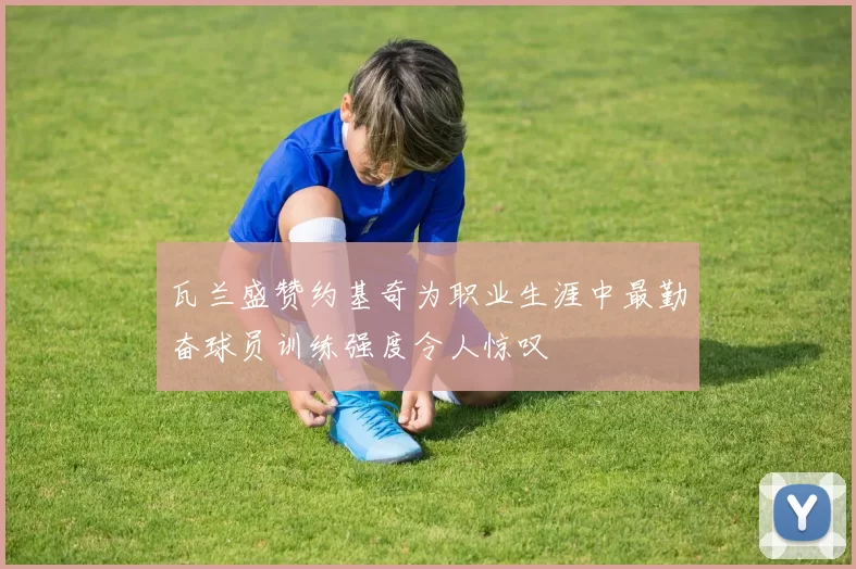 瓦兰盛赞约基奇为职业生涯中最勤奋球员训练强度令人惊叹