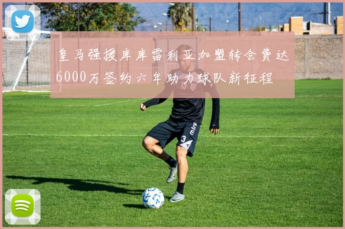 皇马强援库库雷利亚加盟转会费达6000万签约六年助力球队新征程