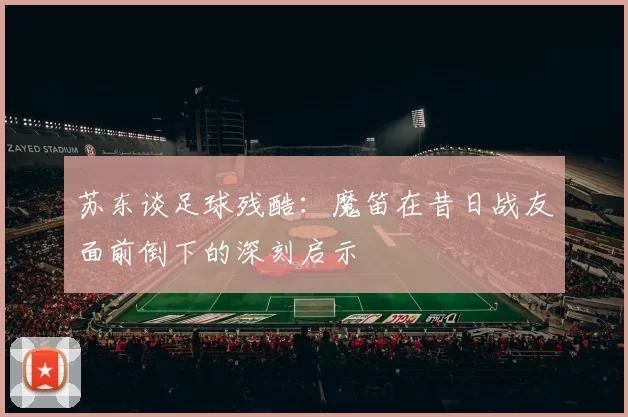 苏东谈足球残酷：魔笛在昔日战友面前倒下的深刻启示
