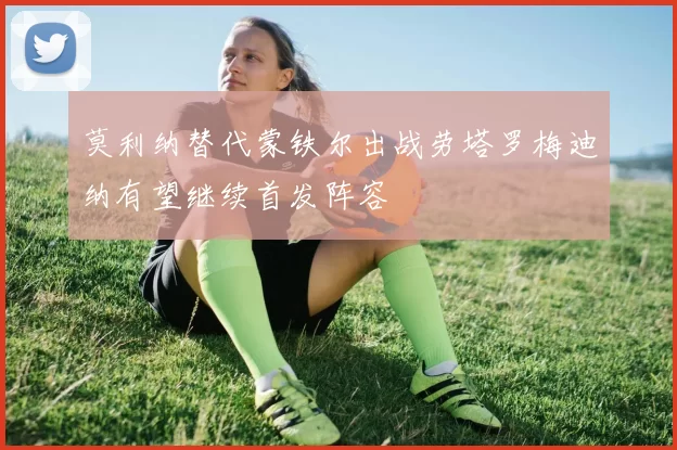 莫利纳替代蒙铁尔出战劳塔罗梅迪纳有望继续首发阵容