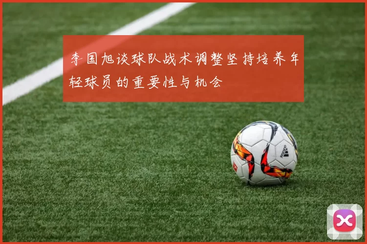 李国旭谈球队战术调整坚持培养年轻球员的重要性与机会