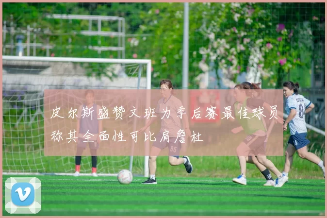 皮尔斯盛赞文班为季后赛最佳球员称其全面性可比肩詹杜